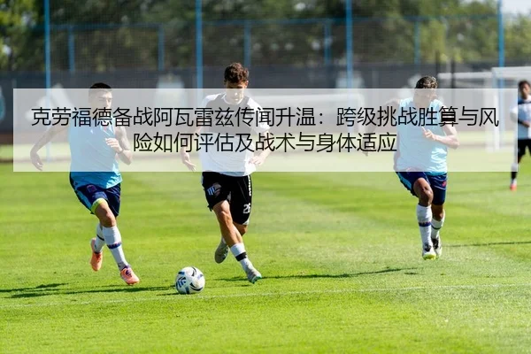 克劳福德备战阿瓦雷兹传闻升温：跨级挑战胜算与风险如何评估及战术与身体适应