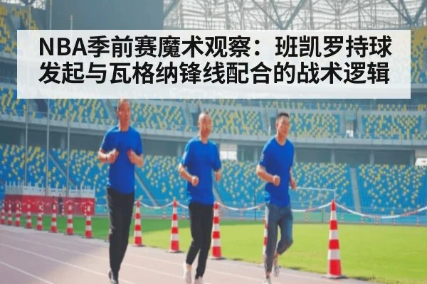 NBA季前赛魔术观察:班凯罗持球发起与瓦格纳锋线配合的战术逻辑